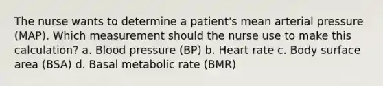 The nurse wants to determine a patient's mean arterial pressure (MAP). Which measurement should the nurse use to make this calculation? a. Blood pressure (BP) b. Heart rate c. Body surface area (BSA) d. Basal metabolic rate (BMR)