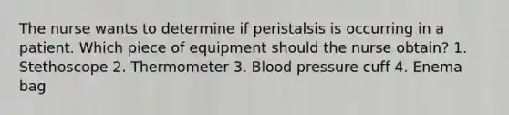 The nurse wants to determine if peristalsis is occurring in a patient. Which piece of equipment should the nurse obtain? 1. Stethoscope 2. Thermometer 3. Blood pressure cuff 4. Enema bag