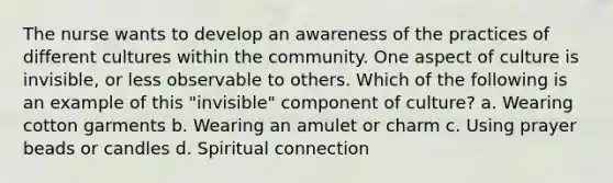 The nurse wants to develop an awareness of the practices of different cultures within the community. One aspect of culture is invisible, or less observable to others. Which of the following is an example of this "invisible" component of culture? a. Wearing cotton garments b. Wearing an amulet or charm c. Using prayer beads or candles d. Spiritual connection