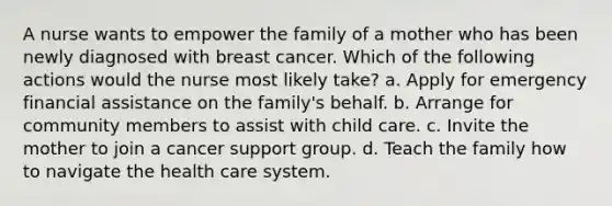 A nurse wants to empower the family of a mother who has been newly diagnosed with breast cancer. Which of the following actions would the nurse most likely take? a. Apply for emergency financial assistance on the family's behalf. b. Arrange for community members to assist with child care. c. Invite the mother to join a cancer support group. d. Teach the family how to navigate the health care system.