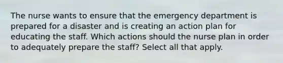 The nurse wants to ensure that the emergency department is prepared for a disaster and is creating an action plan for educating the staff. Which actions should the nurse plan in order to adequately prepare the staff? Select all that apply.