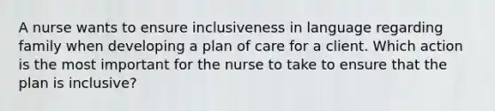 A nurse wants to ensure inclusiveness in language regarding family when developing a plan of care for a client. Which action is the most important for the nurse to take to ensure that the plan is inclusive?