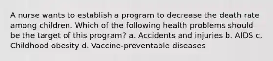 A nurse wants to establish a program to decrease the death rate among children. Which of the following health problems should be the target of this program? a. Accidents and injuries b. AIDS c. Childhood obesity d. Vaccine-preventable diseases