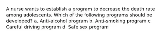 A nurse wants to establish a program to decrease the death rate among adolescents. Which of the following programs should be developed? a. Anti-alcohol program b. Anti-smoking program c. Careful driving program d. Safe sex program