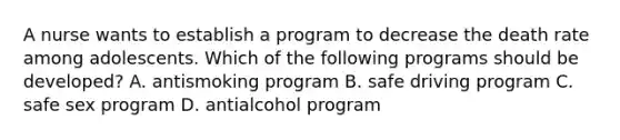 A nurse wants to establish a program to decrease the death rate among adolescents. Which of the following programs should be developed? A. antismoking program B. safe driving program C. safe sex program D. antialcohol program