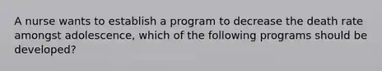 A nurse wants to establish a program to decrease the death rate amongst adolescence, which of the following programs should be developed?