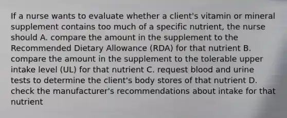 If a nurse wants to evaluate whether a client's vitamin or mineral supplement contains too much of a specific nutrient, the nurse should A. compare the amount in the supplement to the Recommended Dietary Allowance (RDA) for that nutrient B. compare the amount in the supplement to the tolerable upper intake level (UL) for that nutrient C. request blood and urine tests to determine the client's body stores of that nutrient D. check the manufacturer's recommendations about intake for that nutrient