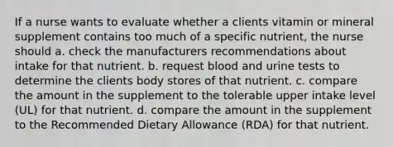 If a nurse wants to evaluate whether a clients vitamin or mineral supplement contains too much of a specific nutrient, the nurse should a. check the manufacturers recommendations about intake for that nutrient. b. request blood and urine tests to determine the clients body stores of that nutrient. c. compare the amount in the supplement to the tolerable upper intake level (UL) for that nutrient. d. compare the amount in the supplement to the Recommended Dietary Allowance (RDA) for that nutrient.