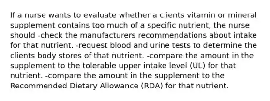 If a nurse wants to evaluate whether a clients vitamin or mineral supplement contains too much of a specific nutrient, the nurse should -check the manufacturers recommendations about intake for that nutrient. -request blood and urine tests to determine the clients body stores of that nutrient. -compare the amount in the supplement to the tolerable upper intake level (UL) for that nutrient. -compare the amount in the supplement to the Recommended Dietary Allowance (RDA) for that nutrient.