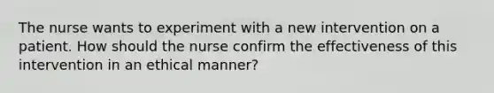 The nurse wants to experiment with a new intervention on a patient. How should the nurse confirm the effectiveness of this intervention in an ethical manner?