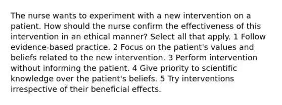 The nurse wants to experiment with a new intervention on a patient. How should the nurse confirm the effectiveness of this intervention in an ethical manner? Select all that apply. 1 Follow evidence-based practice. 2 Focus on the patient's values and beliefs related to the new intervention. 3 Perform intervention without informing the patient. 4 Give priority to scientific knowledge over the patient's beliefs. 5 Try interventions irrespective of their beneficial effects.