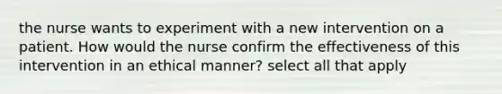 the nurse wants to experiment with a new intervention on a patient. How would the nurse confirm the effectiveness of this intervention in an ethical manner? select all that apply