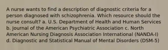 A nurse wants to find a description of diagnostic criteria for a person diagnosed with schizophrenia. Which resource should the nurse consult? a. U.S. Department of Health and Human Services b. Journal of the American Psychiatric Association c. North American Nursing Diagnosis Association International (NANDA-I) d. Diagnostic and Statistical Manual of Mental Disorders (DSM-5)