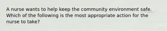 A nurse wants to help keep the community environment safe. Which of the following is the most appropriate action for the nurse to take?