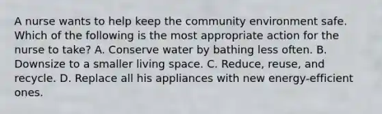 A nurse wants to help keep the community environment safe. Which of the following is the most appropriate action for the nurse to take? A. Conserve water by bathing less often. B. Downsize to a smaller living space. C. Reduce, reuse, and recycle. D. Replace all his appliances with new energy-efficient ones.