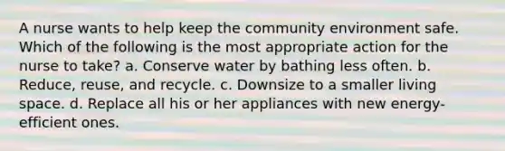 A nurse wants to help keep the community environment safe. Which of the following is the most appropriate action for the nurse to take? a. Conserve water by bathing less often. b. Reduce, reuse, and recycle. c. Downsize to a smaller living space. d. Replace all his or her appliances with new energy-efficient ones.