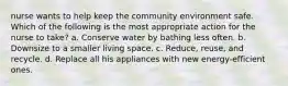 nurse wants to help keep the community environment safe. Which of the following is the most appropriate action for the nurse to take? a. Conserve water by bathing less often. b. Downsize to a smaller living space. c. Reduce, reuse, and recycle. d. Replace all his appliances with new energy-efficient ones.