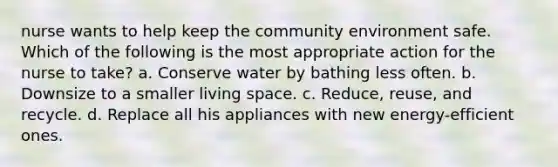 nurse wants to help keep the community environment safe. Which of the following is the most appropriate action for the nurse to take? a. Conserve water by bathing less often. b. Downsize to a smaller living space. c. Reduce, reuse, and recycle. d. Replace all his appliances with new energy-efficient ones.