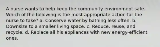 A nurse wants to help keep the community environment safe. Which of the following is the most appropriate action for the nurse to take? a. Conserve water by bathing less often. b. Downsize to a smaller living space. c. Reduce, reuse, and recycle. d. Replace all his appliances with new energy-efficient ones.