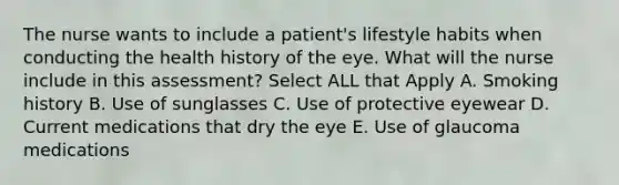 The nurse wants to include a patient's lifestyle habits when conducting the health history of the eye. What will the nurse include in this assessment? Select ALL that Apply A. Smoking history B. Use of sunglasses C. Use of protective eyewear D. Current medications that dry the eye E. Use of glaucoma medications