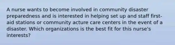 A nurse wants to become involved in community disaster preparedness and is interested in helping set up and staff first-aid stations or community acture care centers in the event of a disaster. Which organizations is the best fit for this nurse's interests?