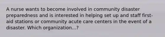 A nurse wants to become involved in community disaster preparedness and is interested in helping set up and staff first-aid stations or community acute care centers in the event of a disaster. Which organization...?