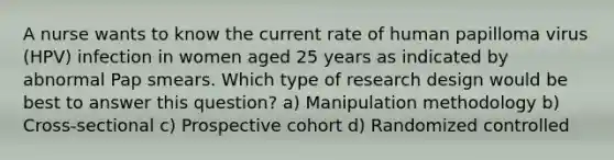 A nurse wants to know the current rate of human papilloma virus (HPV) infection in women aged 25 years as indicated by abnormal Pap smears. Which type of research design would be best to answer this question? a) Manipulation methodology b) Cross-sectional c) Prospective cohort d) Randomized controlled