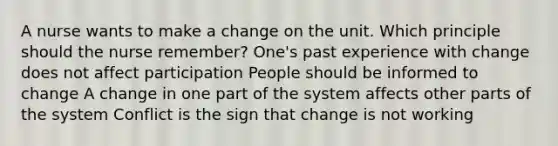 A nurse wants to make a change on the unit. Which principle should the nurse remember? One's past experience with change does not affect participation People should be informed to change A change in one part of the system affects other parts of the system Conflict is the sign that change is not working