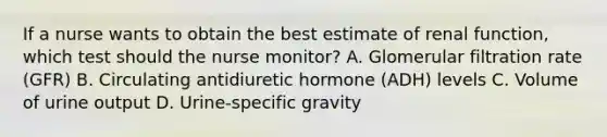 If a nurse wants to obtain the best estimate of renal function, which test should the nurse monitor? A. Glomerular filtration rate (GFR) B. Circulating antidiuretic hormone (ADH) levels C. Volume of urine output D. Urine-specific gravity