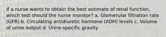 If a nurse wants to obtain the best estimate of renal function, which test should the nurse monitor? a. Glomerular filtration rate (GFR) b. Circulating antidiuretic hormone (ADH) levels c. Volume of urine output d. Urine-specific gravity