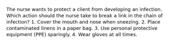 The nurse wants to protect a client from developing an infection. Which action should the nurse take to break a link in the chain of infection? 1. Cover the mouth and nose when sneezing. 2. Place contaminated linens in a paper bag. 3. Use personal protective equipment (PPE) sparingly. 4. Wear gloves at all times.