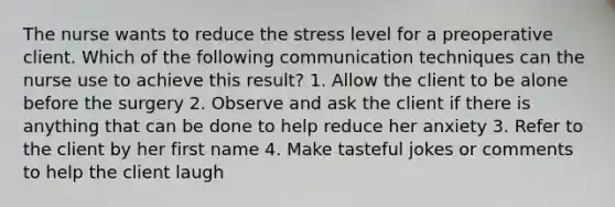 The nurse wants to reduce the stress level for a preoperative client. Which of the following communication techniques can the nurse use to achieve this result? 1. Allow the client to be alone before the surgery 2. Observe and ask the client if there is anything that can be done to help reduce her anxiety 3. Refer to the client by her first name 4. Make tasteful jokes or comments to help the client laugh