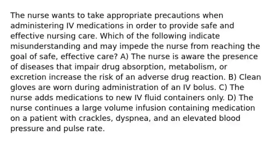 The nurse wants to take appropriate precautions when administering IV medications in order to provide safe and effective nursing care. Which of the following indicate misunderstanding and may impede the nurse from reaching the goal of safe, effective care? A) The nurse is aware the presence of diseases that impair drug absorption, metabolism, or excretion increase the risk of an adverse drug reaction. B) Clean gloves are worn during administration of an IV bolus. C) The nurse adds medications to new IV fluid containers only. D) The nurse continues a large volume infusion containing medication on a patient with crackles, dyspnea, and an elevated blood pressure and pulse rate.