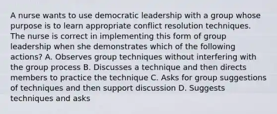 A nurse wants to use democratic leadership with a group whose purpose is to learn appropriate conflict resolution techniques. The nurse is correct in implementing this form of group leadership when she demonstrates which of the following actions? A. Observes group techniques without interfering with the group process B. Discusses a technique and then directs members to practice the technique C. Asks for group suggestions of techniques and then support discussion D. Suggests techniques and asks