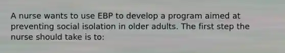 A nurse wants to use EBP to develop a program aimed at preventing social isolation in older adults. The first step the nurse should take is to: