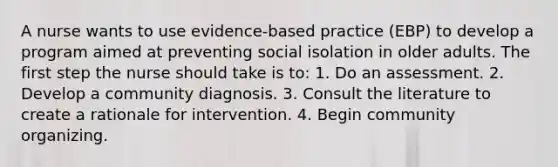 A nurse wants to use evidence-based practice (EBP) to develop a program aimed at preventing social isolation in older adults. The first step the nurse should take is to: 1. Do an assessment. 2. Develop a community diagnosis. 3. Consult the literature to create a rationale for intervention. 4. Begin community organizing.