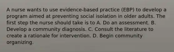 A nurse wants to use evidence-based practice (EBP) to develop a program aimed at preventing social isolation in older adults. The first step the nurse should take is to A. Do an assessment. B. Develop a community diagnosis. C. Consult the literature to create a rationale for intervention. D. Begin community organizing.