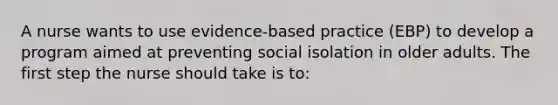 A nurse wants to use evidence-based practice (EBP) to develop a program aimed at preventing social isolation in older adults. The first step the nurse should take is to: