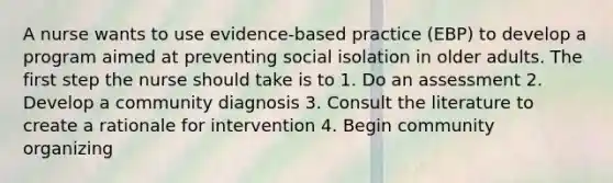 A nurse wants to use evidence-based practice (EBP) to develop a program aimed at preventing social isolation in older adults. The first step the nurse should take is to 1. Do an assessment 2. Develop a community diagnosis 3. Consult the literature to create a rationale for intervention 4. Begin community organizing