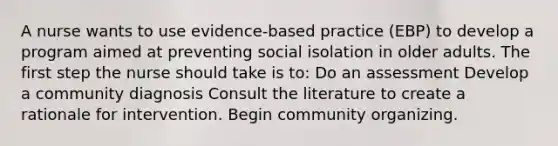 A nurse wants to use evidence-based practice (EBP) to develop a program aimed at preventing social isolation in older adults. The first step the nurse should take is to: Do an assessment Develop a community diagnosis Consult the literature to create a rationale for intervention. Begin community organizing.