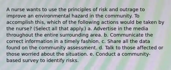 A nurse wants to use the principles of risk and outrage to improve an environmental hazard in the community. To accomplish this, which of the following actions would be taken by the nurse? (Select all that apply.) a. Advertise in the media throughout the entire surrounding area. b. Communicate the correct information in a timely fashion. c. Share all the data found on the community assessment. d. Talk to those affected or those worried about the situation. e. Conduct a community-based survey to identify risks.