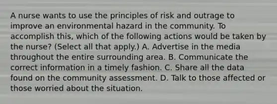 A nurse wants to use the principles of risk and outrage to improve an environmental hazard in the community. To accomplish this, which of the following actions would be taken by the nurse? (Select all that apply.) A. Advertise in the media throughout the entire surrounding area. B. Communicate the correct information in a timely fashion. C. Share all the data found on the community assessment. D. Talk to those affected or those worried about the situation.