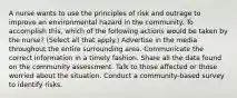 A nurse wants to use the principles of risk and outrage to improve an environmental hazard in the community. To accomplish this, which of the following actions would be taken by the nurse? (Select all that apply.) Advertise in the media throughout the entire surrounding area. Communicate the correct information in a timely fashion. Share all the data found on the community assessment. Talk to those affected or those worried about the situation. Conduct a community-based survey to identify risks.