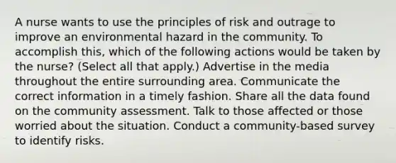 A nurse wants to use the principles of risk and outrage to improve an environmental hazard in the community. To accomplish this, which of the following actions would be taken by the nurse? (Select all that apply.) Advertise in the media throughout the entire surrounding area. Communicate the correct information in a timely fashion. Share all the data found on the community assessment. Talk to those affected or those worried about the situation. Conduct a community-based survey to identify risks.