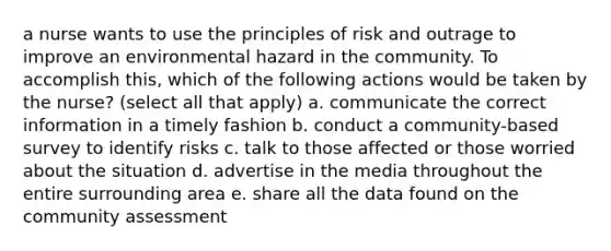 a nurse wants to use the principles of risk and outrage to improve an environmental hazard in the community. To accomplish this, which of the following actions would be taken by the nurse? (select all that apply) a. communicate the correct information in a timely fashion b. conduct a community-based survey to identify risks c. talk to those affected or those worried about the situation d. advertise in the media throughout the entire surrounding area e. share all the data found on the community assessment