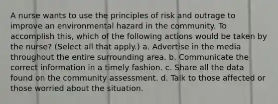 A nurse wants to use the principles of risk and outrage to improve an environmental hazard in the community. To accomplish this, which of the following actions would be taken by the nurse? (Select all that apply.) a. Advertise in the media throughout the entire surrounding area. b. Communicate the correct information in a timely fashion. c. Share all the data found on the community assessment. d. Talk to those affected or those worried about the situation.