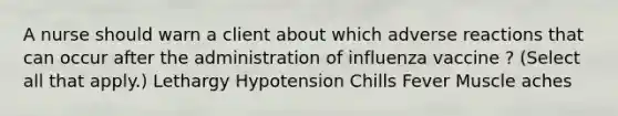 A nurse should warn a client about which adverse reactions that can occur after the administration of influenza vaccine ? (Select all that apply.) Lethargy Hypotension Chills Fever Muscle aches