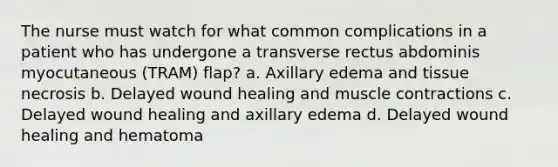 The nurse must watch for what common complications in a patient who has undergone a transverse rectus abdominis myocutaneous (TRAM) flap? a. Axillary edema and tissue necrosis b. Delayed wound healing and muscle contractions c. Delayed wound healing and axillary edema d. Delayed wound healing and hematoma