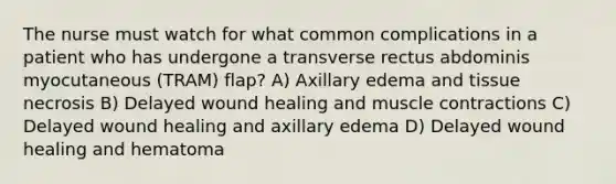 The nurse must watch for what common complications in a patient who has undergone a transverse rectus abdominis myocutaneous (TRAM) flap? A) Axillary edema and tissue necrosis B) Delayed wound healing and muscle contractions C) Delayed wound healing and axillary edema D) Delayed wound healing and hematoma