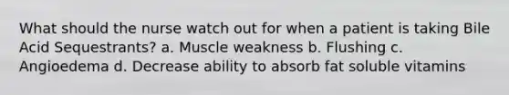 What should the nurse watch out for when a patient is taking Bile Acid Sequestrants? a. Muscle weakness b. Flushing c. Angioedema d. Decrease ability to absorb fat soluble vitamins